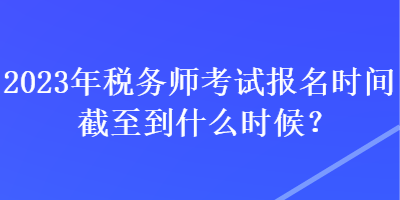 2023年稅務(wù)師考試報名時間截至到什么時候？