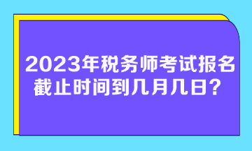 2023年稅務(wù)師考試報(bào)名截止時(shí)間到幾月幾日？