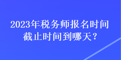 2023年稅務(wù)師報(bào)名時(shí)間截止時(shí)間到哪天？