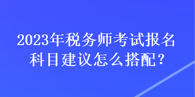 2023年稅務(wù)師考試報名科目建議怎么搭配？