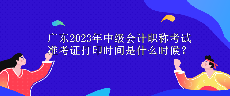 廣東2023年中級(jí)會(huì)計(jì)職稱考試準(zhǔn)考證打印時(shí)間是什么時(shí)候？