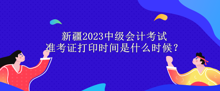 新疆2023中級會計考試準考證打印時間是什么時候？