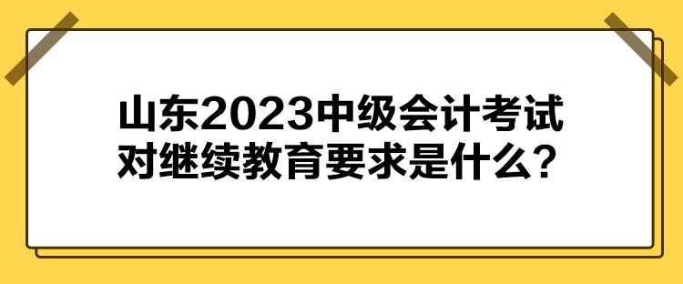 山東2023中級會計考試對繼續(xù)教育要求是什么？