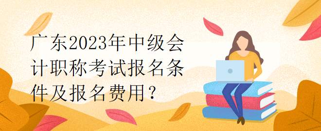 廣東2023年中級會計職稱考試報名條件及報名費用？