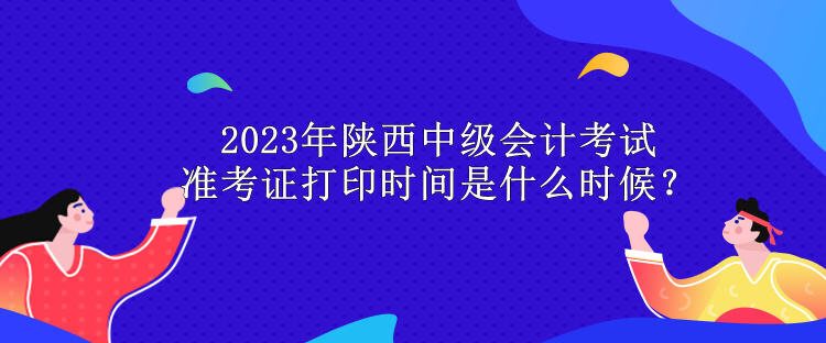 2023年陜西中級會計考試準(zhǔn)考證打印時間是什么時候？