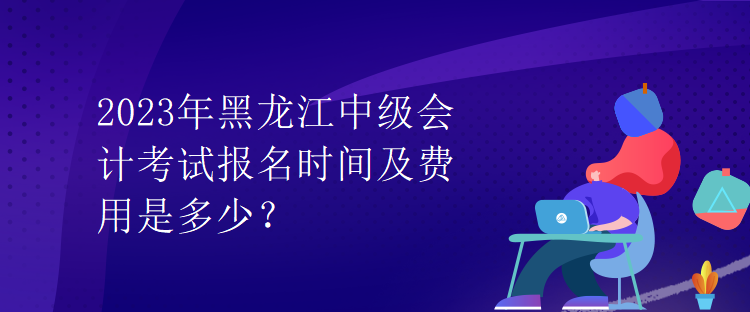 2023年黑龍江中級會計考試報名時間及費用是多少？