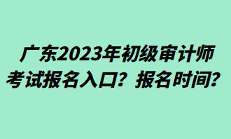 廣東2023年初級(jí)審計(jì)師考試報(bào)名入口？報(bào)名時(shí)間？