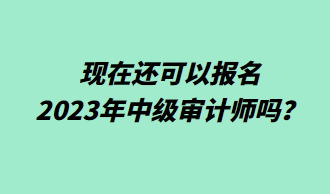 現(xiàn)在還可以報(bào)名2023年中級(jí)審計(jì)師嗎？