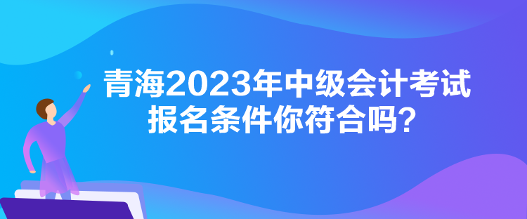 青海2023年中級會計考試報名條件你符合嗎？