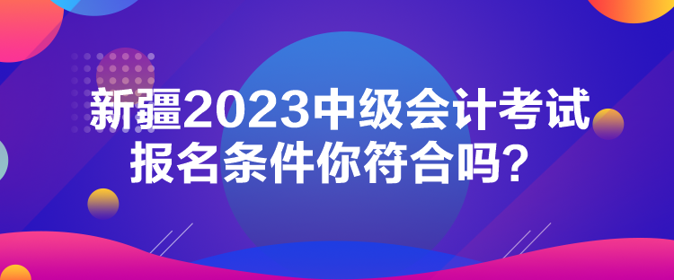 新疆2023中級(jí)會(huì)計(jì)考試報(bào)名條件你符合嗎？