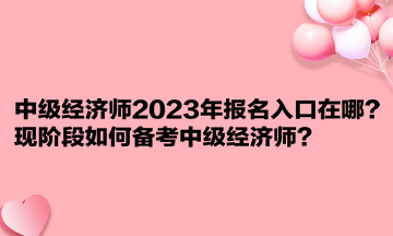 中級經(jīng)濟師2023年報名入口在哪？現(xiàn)階段如何備考中級經(jīng)濟師？