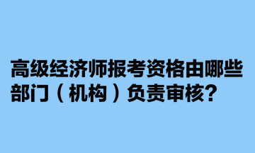 高級經(jīng)濟師報考資格由哪些部門（機構(gòu)）負(fù)責(zé)審核？