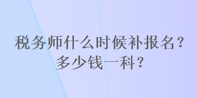 稅務(wù)師什么時(shí)候補(bǔ)報(bào)名？多少錢一科？