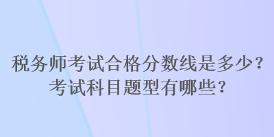 稅務(wù)師考試合格分?jǐn)?shù)線是多少？考試科目題型有哪些？