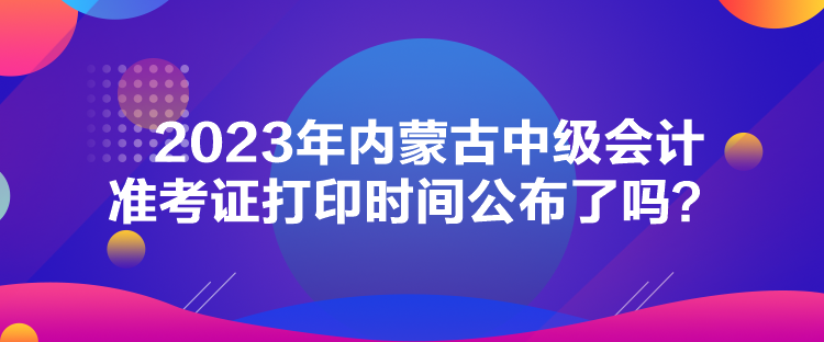 2023年內(nèi)蒙古中級會計(jì)準(zhǔn)考證打印時間公布了嗎？