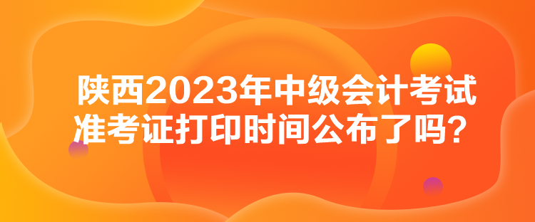 陜西2023年中級會計考試準考證打印時間公布了嗎？