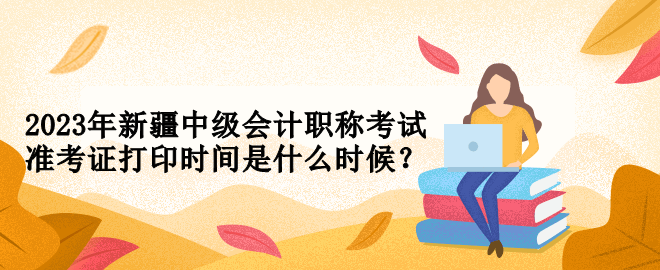 2023年新疆中級(jí)會(huì)計(jì)職稱考試準(zhǔn)考證打印時(shí)間是什么時(shí)候？