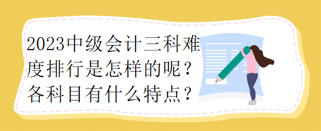 2023中級(jí)會(huì)計(jì)三科難度排行是怎樣的呢？各科目有什么特點(diǎn)？