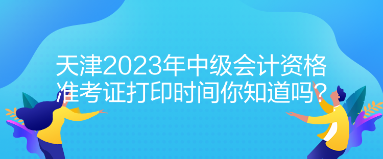 天津2023年中級會計資格準考證打印時間你知道嗎？