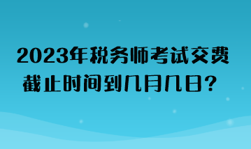 2023年稅務師考試交費截止時間到幾月幾日？