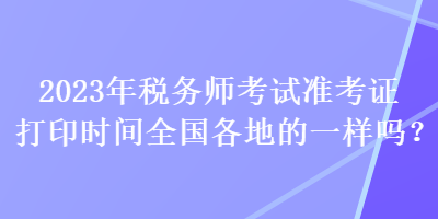 2023年稅務(wù)師考試準(zhǔn)考證打印時(shí)間全國(guó)各地的一樣嗎？