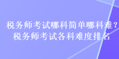 稅務師考試哪科簡單哪科難？稅務師考試各科難度排名