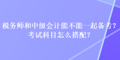 稅務(wù)師和中級會計能不能一起備考？考試科目怎么搭配？