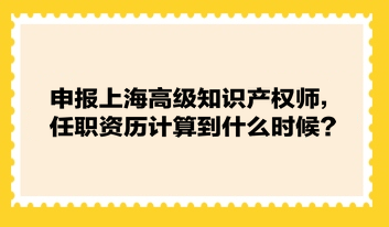 申報(bào)上海高級知識產(chǎn)權(quán)師，任職資歷計(jì)算到什么時(shí)候？