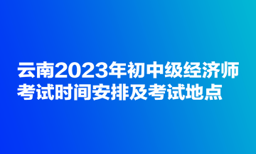 云南2023年初中級經濟師考試時間安排及考試地點