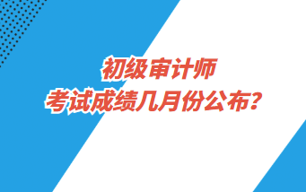 初級(jí)審計(jì)師考試成績(jī)幾月份公布？