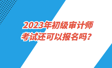 2023年初級(jí)審計(jì)師考試還可以報(bào)名嗎？