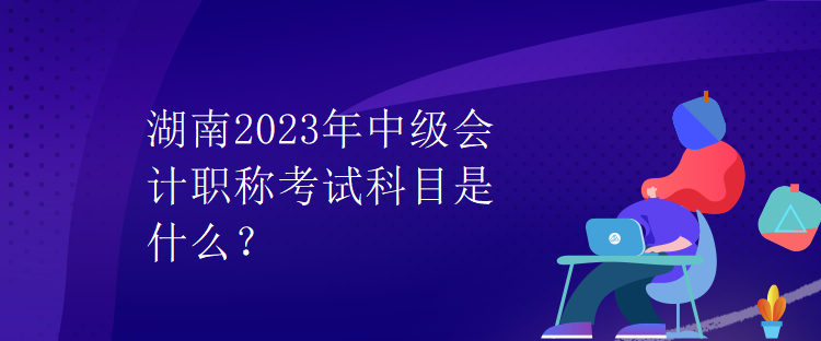 湖南2023年中級會計職稱考試科目是什么？