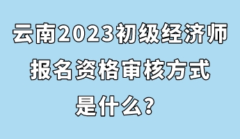 云南2023初級經(jīng)濟師報名資格審核方式是什么？