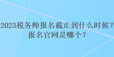 2023稅務(wù)師報名截止到什么時候？報名官網(wǎng)是哪個？