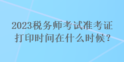 2023稅務(wù)師考試準(zhǔn)考證打印時間在什么時候？