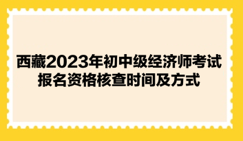 西藏2023年初中級經濟師考試報名資格核查時間及方式