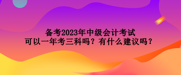 備考2023年中級會計考試可以一年考三科嗎？有什么建議嗎？