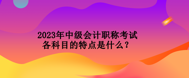 2023年中級會計職稱考試各科目的特點(diǎn)是什么？