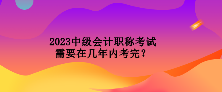 2023中級會計職稱考試需要在幾年內(nèi)考完？