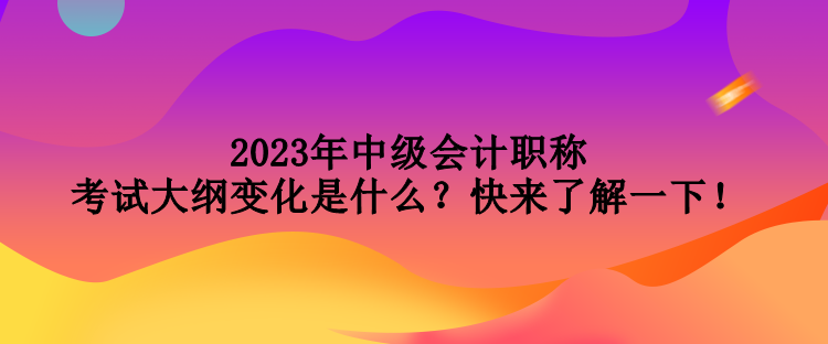 2023年中級會計(jì)職稱考試大綱變化是什么？快來了解一下！