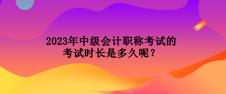 2023年中級會計職稱考試的考試時長是多久呢？