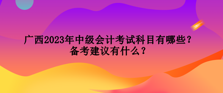 廣西2023年中級會(huì)計(jì)考試科目有哪些？備考建議有什么？