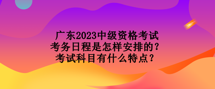 廣東2023中級資格考試考務日程是怎樣安排的？考試科目有什么特點？