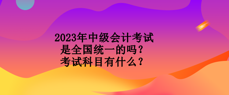 2023年中級(jí)會(huì)計(jì)考試是全國(guó)統(tǒng)一的嗎？考試科目有什么？