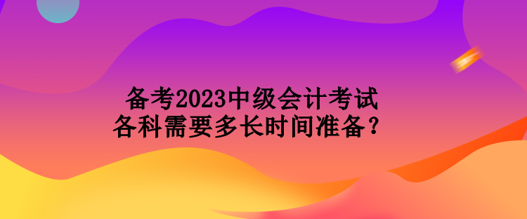 備考2023中級會計考試各科需要多長時間準(zhǔn)備？