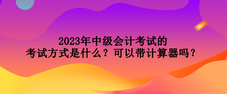 2023年中級會計(jì)考試的考試方式是什么？可以帶計(jì)算器嗎？