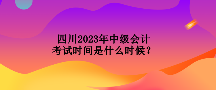 四川2023年中級(jí)會(huì)計(jì)考試時(shí)間是什么時(shí)候？