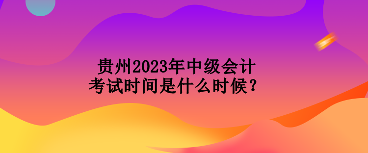 貴州2023年中級會計考試時間是什么時候？