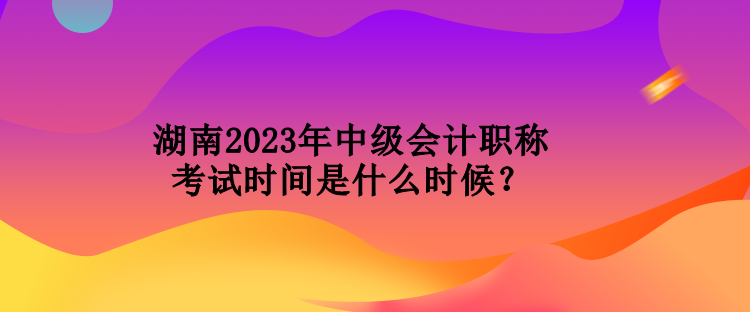 湖南2023年中級會計職稱考試時間是什么時候？