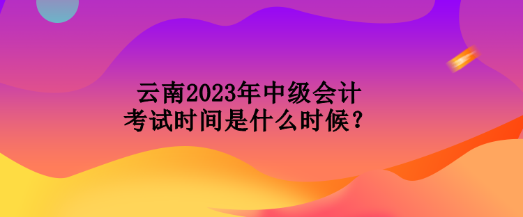 云南2023年中級(jí)會(huì)計(jì)考試時(shí)間是什么時(shí)候？